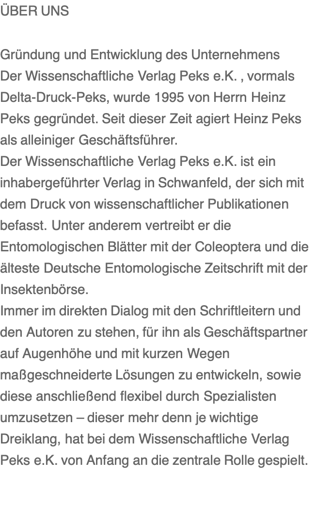 ÜBER UNS  Gründung und Entwicklung des Unternehmens Der Wissenschaftliche Verlag Peks e.K. , vormals Delta-Druck-Peks, wurde 1995 von Herrn Heinz Peks gegründet. Seit dieser Zeit agiert Heinz Peks als alleiniger Geschäftsführer. Der Wissenschaftliche Verlag Peks e.K. ist ein inhabergeführter Verlag in Schwanfeld, der sich mit dem Druck von wissenschaftlicher Publikationen befasst. Unter anderem vertreibt er die Entomologischen Blätter mit der Coleoptera und die älteste Deutsche Entomologische Zeitschrift mit der Insektenbörse. Immer im direkten Dialog mit den Schriftleitern und den Autoren zu stehen, für ihn als Geschäftspartner auf Augenhöhe und mit kurzen Wegen maßgeschneiderte Lösungen zu entwickeln, sowie diese anschließend flexibel durch Spezialisten umzusetzen – dieser mehr denn je wichtige Dreiklang, hat bei dem Wissenschaftliche Verlag Peks e.K. von Anfang an die zentrale Rolle gespielt.