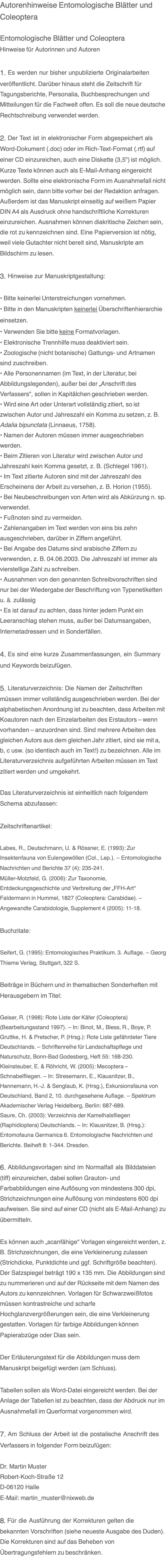 Autorenhinweise Entomologische Blätter und Coleoptera  Entomologische Blätter und Coleoptera Hinweise für Autorinnen und Autoren  1. Es werden nur bisher unpublizierte Originalarbeiten veröffentlicht. Darüber hinaus steht die Zeitschrift für Tagungsberichte, Personalia, Buchbesprechungen und Mitteilungen für die Fachwelt offen. Es soll die neue deutsche Rechtschreibung verwendet werden.  2. Der Text ist in elektronischer Form abgespeichert als Word-Dokument (.doc) oder im Rich-Text-Format (.rtf) auf einer CD einzureichen, auch eine Diskette (3,5") ist möglich. Kurze Texte können auch als E-Mail-Anhang eingereicht werden. Sollte eine elektronische Form im Ausnahmefall nicht möglich sein, dann bitte vorher bei der Redaktion anfragen. Außerdem ist das Manuskript einseitig auf weißem Papier DIN A4 als Ausdruck ohne handschriftliche Korrekturen einzureichen. Ausnahmen können diakritische Zeichen sein, die rot zu kennzeichnen sind. Eine Papierversion ist nötig, weil viele Gutachter nicht bereit sind, Manuskripte am Bildschirm zu lesen.  3. Hinweise zur Manuskriptgestaltung:  • Bitte keinerlei Unterstreichungen vornehmen.  • Bitte in den Manuskripten keinerlei Überschriftenhierarchie einsetzen. • Verwenden Sie bitte keine Formatvorlagen. • Elektronische Trennhilfe muss deaktiviert sein. • Zoologische (nicht botanische) Gattungs- und Artnamen sind zuschreiben. • Alle Personennamen (im Text, in der Literatur, bei Abbildungslegenden), außer bei der „Anschrift des Verfassers“, sollen in Kapitälchen geschrieben werden. • Wird eine Art oder Unterart vollständig zitiert, so ist zwischen Autor und Jahreszahl ein Komma zu setzen, z. B. Adalia bipunctata (Linnaeus, 1758). • Namen der Autoren müssen immer ausgeschrieben werden. • Beim Zitieren von Literatur wird zwischen Autor und Jahreszahl kein Komma gesetzt, z. B. (Schlegel 1961). • Im Text zitierte Autoren sind mit der Jahreszahl des Erscheinens der Arbeit zu versehen, z. B. Horion (1955). • Bei Neubeschreibungen von Arten wird als Abkürzung n. sp. verwendet. • Fußnoten sind zu vermeiden. • Zahlenangaben im Text werden von eins bis zehn ausgeschrieben, darüber in Ziffern angeführt. • Bei Angabe des Datums sind arabische Ziffern zu verwenden, z. B. 04.06.2003. Die Jahreszahl ist immer als vierstellige Zahl zu schreiben. • Ausnahmen von den genannten Schreibvorschriften sind nur bei der Wiedergabe der Beschriftung von Typenetiketten u. ä. zulässig • Es ist darauf zu achten, dass hinter jedem Punkt ein Leeranschlag stehen muss, außer bei Datumsangaben, Internetadressen und in Sonderfällen.  4. Es sind eine kurze Zusammenfassungen, ein Summary und Keywords beizufügen.  5. Literaturverzeichnis: Die Namen der Zeitschriften müssen immer vollständig ausgeschrieben werden. Bei der alphabetischen Anordnung ist zu beachten, dass Arbeiten mit Koautoren nach den Einzelarbeiten des Erstautors – wenn vorhanden – anzuordnen sind. Sind mehrere Arbeiten des gleichen Autors aus dem gleichen Jahr zitiert, sind sie mit a, b, c usw. (so identisch auch im Text!) zu bezeichnen. Alle im Literaturverzeichnis aufgeführten Arbeiten müssen im Text zitiert werden und umgekehrt.  Das Literaturverzeichnis ist einheitlich nach folgendem Schema abzufassen:  Zeitschriftenartikel:  Labes, R., Deutschmann, U. & Rössner, E. (1993): Zur Insektenfauna von Eulengewöllen (Col., Lep.). – Entomologische Nachrichten und Berichte 37 (4): 235-241. Müller-Motzfeld, G. (2006): Zur Taxonomie, Entdeckungsgeschichte und Verbreitung der „FFH-Art“  Faldermann in Hummel, 1827 (Coleoptera: Carabidae). – Angewandte Carabidologie, Supplement 4 (2005): 11-18.  Buchzitate:  Seifert, G. (1995): Entomologisches Praktikum. 3. Auflage. – Georg Thieme Verlag, Stuttgart, 322 S.  Beiträge in Büchern und in thematischen Sonderheften mit Herausgebern im Titel:  Geiser, R. (1998): Rote Liste der Käfer (Coleoptera) (Bearbeitungsstand 1997). – In: Binot, M., Bless, R., Boye, P. Gruttke, H. & Pretscher, P. (Hrsg.): Rote Liste gefährdeter Tiere Deutschlands. – Schriftenreihe für Landschaftspflege und Naturschutz, Bonn-Bad Godesberg, Heft 55: 168-230. Kleinsteuber, E. & Röhricht, W. (2005): Mecoptera – Schnabelfliegen. – In: Stresemann, E., Klausnitzer, B., Hannemann, H.-J. & Senglaub, K. (Hrsg.), Exkursionsfauna von Deutschland, Band 2, 10. durchgesehene Auflage. – Spektrum Akademischer Verlag Heidelberg, Berlin: 687-689. Saure, Ch. (2003): Verzeichnis der Kamelhalsfliegen (Raphidioptera) Deutschlands. – In: Klausnitzer, B. (Hrsg.): Entomofauna Germanica 6. Entomologische Nachrichten und Berichte. Beiheft 8: 1-344. Dresden.  6. Abbildungsvorlagen sind im Normalfall als Bilddateien (tiff) einzureichen, dabei sollen Grauton- und Farbabbildungen eine Auflösung von mindestens 300 dpi, Strichzeichnungen eine Auflösung von mindestens 600 dpi aufweisen. Sie sind auf einer CD (nicht als E-Mail-Anhang) zu übermitteln.  Es können auch „scanfähige“ Vorlagen eingereicht werden, z. B. Strichzeichnungen, die eine Verkleinerung zulassen (Strichdicke, Punktdichte und ggf. Schriftgröße beachten). Der Satzspiegel beträgt 190 x 135 mm. Die Abbildungen sind zu nummerieren und auf der Rückseite mit dem Namen des Autors zu kennzeichnen. Vorlagen für Schwarzweißfotos müssen kontrastreiche und scharfe Hochglanzvergrößerungen sein, die eine Verkleinerung gestatten. Vorlagen für farbige Abbildungen können Papierabzüge oder Dias sein.  Der Erläuterungstext für die Abbildungen muss dem Manuskript beigefügt werden (am Schluss).  Tabellen sollen als Word-Datei eingereicht werden. Bei der Anlage der Tabellen ist zu beachten, dass der Abdruck nur im Ausnahmefall im Querformat vorgenommen wird.  7. Am Schluss der Arbeit ist die postalische Anschrift des Verfassers in folgender Form beizufügen:  Dr. Martin Muster Robert-Koch-Straße 12 D-06120 Halle E-Mail: martin_muster@nixweb.de  8. Für die Ausführung der Korrekturen gelten die bekannten Vorschriften (siehe neueste Ausgabe des Duden). Die Korrekturen sind auf das Beheben von Übertragungsfehlern zu beschränken.