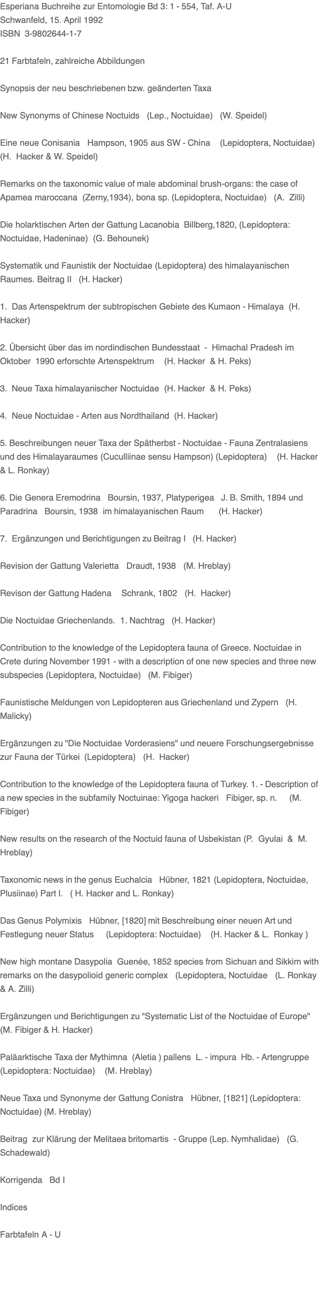 Esperiana Buchreihe zur Entomologie Bd 3: 1 - 554, Taf. A-U Schwanfeld, 15. April 1992 ISBN  3-9802644-1-7  21 Farbtafeln, zahlreiche Abbildungen  Synopsis der neu beschriebenen bzw. geänderten Taxa  New Synonyms of Chinese Noctuids   (Lep., Noctuidae)   (W. Speidel)  Eine neue Conisania   Hampson, 1905 aus SW - China    (Lepidoptera, Noctuidae) (H.  Hacker & W. Speidel)   Remarks on the taxonomic value of male abdominal brush-organs: the case of Apamea maroccana  (Zerny,1934), bona sp. (Lepidoptera, Noctuidae)   (A.  Zilli)  Die holarktischen Arten der Gattung Lacanobia  Billberg,1820, (Lepidoptera: Noctuidae, Hadeninae)  (G. Behounek)  Systematik und Faunistik der Noctuidae (Lepidoptera) des himalayanischen Raumes. Beitrag II   (H. Hacker)  1.  Das Artenspektrum der subtropischen Gebiete des Kumaon - Himalaya  (H. Hacker)  2. Übersicht über das im nordindischen Bundesstaat  -  Himachal Pradesh im Oktober  1990 erforschte Artenspektrum    (H. Hacker  & H. Peks)  3.  Neue Taxa himalayanischer Noctuidae  (H. Hacker  & H. Peks)  4.  Neue Noctuidae - Arten aus Nordthailand  (H. Hacker)   5. Beschreibungen neuer Taxa der Spätherbst - Noctuidae - Fauna Zentralasiens und des Himalayaraumes (Cuculliinae sensu Hampson) (Lepidoptera)    (H. Hacker & L. Ronkay)   6. Die Genera Eremodrina   Boursin, 1937, Platyperigea   J. B. Smith, 1894 und Paradrina   Boursin, 1938  im himalayanischen Raum      (H. Hacker)  7.  Ergänzungen und Berichtigungen zu Beitrag I   (H. Hacker)   Revision der Gattung Valerietta   Draudt, 1938   (M. Hreblay)   Revison der Gattung Hadena    Schrank, 1802   (H.  Hacker)  Die Noctuidae Griechenlands.  1. Nachtrag   (H. Hacker)   Contribution to the knowledge of the Lepidoptera fauna of Greece. Noctuidae in Crete during November 1991 - with a description of one new species and three new subspecies (Lepidoptera, Noctuidae)   (M. Fibiger)   Faunistische Meldungen von Lepidopteren aus Griechenland und Zypern   (H.  Malicky)  Ergänzungen zu "Die Noctuidae Vorderasiens" und neuere Forschungsergebnisse zur Fauna der Türkei  (Lepidoptera)   (H.  Hacker)  Contribution to the knowledge of the Lepidoptera fauna of Turkey. 1. - Description of a new species in the subfamily Noctuinae: Yigoga hackeri   Fibiger, sp. n.     (M.  Fibiger)  New results on the research of the Noctuid fauna of Usbekistan (P.  Gyulai  &  M. Hreblay)  Taxonomic news in the genus Euchalcia   Hübner, 1821 (Lepidoptera, Noctuidae, Plusiinae) Part I.   ( H. Hacker and L. Ronkay)   Das Genus Polymixis   Hübner, [1820] mit Beschreibung einer neuen Art und Festlegung neuer Status     (Lepidoptera: Noctuidae)    (H. Hacker & L.  Ronkay )   New high montane Dasypolia  Guenée, 1852 species from Sichuan and Sikkim with remarks on the dasypolioid generic complex   (Lepidoptera, Noctuidae   (L. Ronkay & A. Zilli)   Ergänzungen und Berichtigungen zu "Systematic List of the Noctuidae of Europe" (M. Fibiger & H. Hacker)   Paläarktische Taxa der Mythimna  (Aletia ) pallens  L. - impura  Hb. - Artengruppe (Lepidoptera: Noctuidae)    (M. Hreblay)   Neue Taxa und Synonyme der Gattung Conistra   Hübner, [1821] (Lepidoptera: Noctuidae) (M. Hreblay)  Beitrag  zur Klärung der Melitaea britomartis  - Gruppe (Lep. Nymhalidae)   (G.  Schadewald)  Korrigenda   Bd I  Indices   Farbtafeln A - U