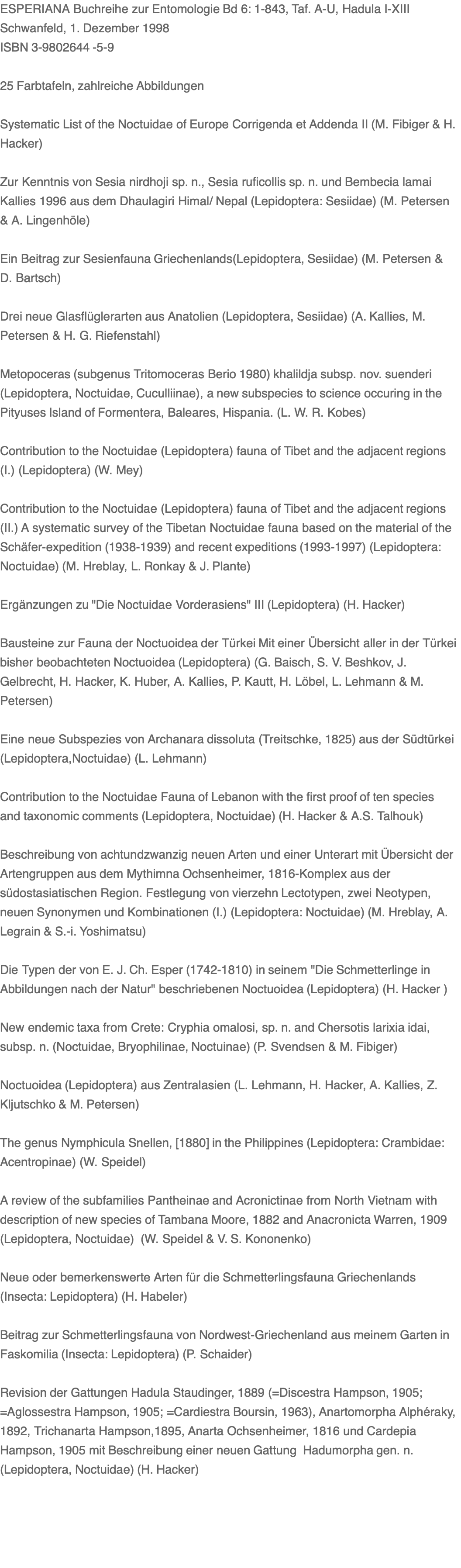 ESPERIANA Buchreihe zur Entomologie Bd 6: 1-843, Taf. A-U, Hadula I-XIII Schwanfeld, 1. Dezember 1998 ISBN 3-9802644 -5-9  25 Farbtafeln, zahlreiche Abbildungen  Systematic List of the Noctuidae of Europe Corrigenda et Addenda II (M. Fibiger & H. Hacker)  Zur Kenntnis von Sesia nirdhoji sp. n., Sesia ruficollis sp. n. und Bembecia lamai Kallies 1996 aus dem Dhaulagiri Himal/ Nepal (Lepidoptera: Sesiidae) (M. Petersen & A. Lingenhöle)    Ein Beitrag zur Sesienfauna Griechenlands(Lepidoptera, Sesiidae) (M. Petersen & D. Bartsch)   Drei neue Glasflüglerarten aus Anatolien (Lepidoptera, Sesiidae) (A. Kallies, M. Petersen & H. G. Riefenstahl)    Metopoceras (subgenus Tritomoceras Berio 1980) khalildja subsp. nov. suenderi (Lepidoptera, Noctuidae, Cuculliinae), a new subspecies to science occuring in the Pityuses Island of Formentera, Baleares, Hispania. (L. W. R. Kobes)   Contribution to the Noctuidae (Lepidoptera) fauna of Tibet and the adjacent regions (I.) (Lepidoptera) (W. Mey)   Contribution to the Noctuidae (Lepidoptera) fauna of Tibet and the adjacent regions (II.) A systematic survey of the Tibetan Noctuidae fauna based on the material of the Schäfer-expedition (1938-1939) and recent expeditions (1993-1997) (Lepidoptera: Noctuidae) (M. Hreblay, L. Ronkay & J. Plante)   Ergänzungen zu "Die Noctuidae Vorderasiens" III (Lepidoptera) (H. Hacker)   Bausteine zur Fauna der Noctuoidea der Türkei Mit einer Übersicht aller in der Türkei bisher beobachteten Noctuoidea (Lepidoptera) (G. Baisch, S. V. Beshkov, J. Gelbrecht, H. Hacker, K. Huber, A. Kallies, P. Kautt, H. Löbel, L. Lehmann & M. Petersen)   Eine neue Subspezies von Archanara dissoluta (Treitschke, 1825) aus der Südtürkei (Lepidoptera,Noctuidae) (L. Lehmann)   Contribution to the Noctuidae Fauna of Lebanon with the first proof of ten species and taxonomic comments (Lepidoptera, Noctuidae) (H. Hacker & A.S. Talhouk)   Beschreibung von achtundzwanzig neuen Arten und einer Unterart mit Übersicht der Artengruppen aus dem Mythimna Ochsenheimer, 1816-Komplex aus der südostasiatischen Region. Festlegung von vierzehn Lectotypen, zwei Neotypen, neuen Synonymen und Kombinationen (I.) (Lepidoptera: Noctuidae) (M. Hreblay, A. Legrain & S.-i. Yoshimatsu)   Die Typen der von E. J. Ch. Esper (1742-1810) in seinem "Die Schmetterlinge in Abbildungen nach der Natur" beschriebenen Noctuoidea (Lepidoptera) (H. Hacker )    New endemic taxa from Crete: Cryphia omalosi, sp. n. and Chersotis larixia idai, subsp. n. (Noctuidae, Bryophilinae, Noctuinae) (P. Svendsen & M. Fibiger)    Noctuoidea (Lepidoptera) aus Zentralasien (L. Lehmann, H. Hacker, A. Kallies, Z. Kljutschko & M. Petersen)   The genus Nymphicula Snellen, [1880] in the Philippines (Lepidoptera: Crambidae: Acentropinae) (W. Speidel)   A review of the subfamilies Pantheinae and Acronictinae from North Vietnam with description of new species of Tambana Moore, 1882 and Anacronicta Warren, 1909 (Lepidoptera, Noctuidae)  (W. Speidel & V. S. Kononenko)    Neue oder bemerkenswerte Arten für die Schmetterlingsfauna Griechenlands (Insecta: Lepidoptera) (H. Habeler)   Beitrag zur Schmetterlingsfauna von Nordwest-Griechenland aus meinem Garten in Faskomilia (Insecta: Lepidoptera) (P. Schaider)    Revision der Gattungen Hadula Staudinger, 1889 (=Discestra Hampson, 1905; =Aglossestra Hampson, 1905; =Cardiestra Boursin, 1963), Anartomorpha Alphéraky, 1892, Trichanarta Hampson,1895, Anarta Ochsenheimer, 1816 und Cardepia Hampson, 1905 mit Beschreibung einer neuen Gattung  Hadumorpha gen. n. (Lepidoptera, Noctuidae) (H. Hacker)